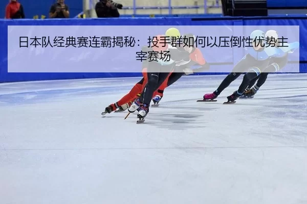 日本队经典赛连霸揭秘：投手群如何以压倒性优势主宰赛场