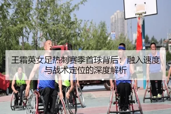 wang-shuang-ying-nv-zu-re-ci-sai-ji-shou-qiu-bei-hou-rong-ru-su-du-yu-zhan-shu-ding-wei-de-shen-du-jie-xi-2-712.jpg