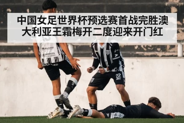 中国女足世界杯预选赛首战完胜澳大利亚王霜梅开二度迎来开门红