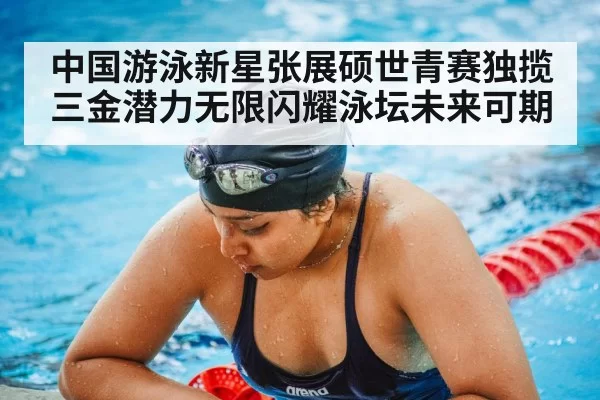 中国游泳新星张展硕世青赛独揽三金潜力无限闪耀泳坛未来可期