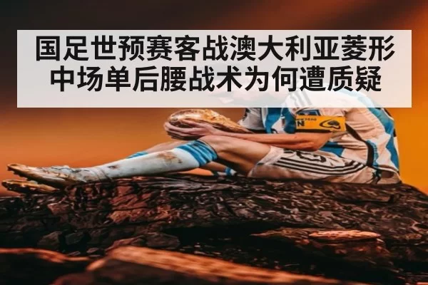 国足世预赛客战澳大利亚菱形中场单后腰战术为何遭质疑