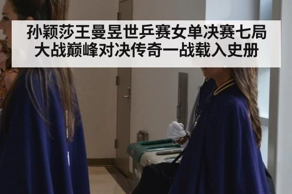 孙颖莎王曼昱世乒赛女单决赛七局大战巅峰对决传奇一战载入史册