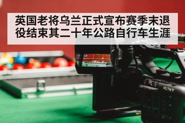 英国老将乌兰正式宣布赛季末退役结束其二十年公路自行车生涯